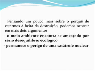 Pensando um pouco mais sobre o porquê de
 estarmos à beira da destruição, podemos ocorrer
 em mais dois argumentos
- o meio ambiente encontra-se ameaçado por
 sério desequilibrio ecológico
- permanece o perigo de uma catátrofe nuclear
 