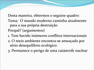 Desta maneira, obtermos o seguine quadro:
Tema: O mundo moderno caminha atualmente
  para a sua própria destruição
Porquê? (argumentos)
1. Tem havido inúmeros conflitos internacionais
2. O meio ambiente encontra-se ameaçado por
  sério desequilibrio ecológico
3. Permanece o perigo de uma catástrofe nuclear
 