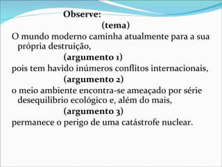 Observe:
                       (tema)
O mundo moderno caminha atualmente para a sua
 própria destruição,
             (argumento 1)
pois tem havido inúmeros conflitos internacionais,
             (argumento 2)
o meio ambiente encontra-se ameaçado por série
 desequilibrio ecológico e, além do mais,
             (argumento 3)
permanece o perigo de uma catástrofe nuclear.
 