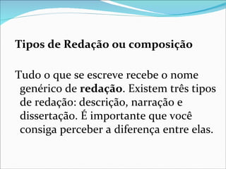Tipos de Redação ou composição

Tudo o que se escreve recebe o nome
 genérico de redação. Existem três tipos
 de redação: descrição, narração e
 dissertação. É importante que você
 consiga perceber a diferença entre elas.
 