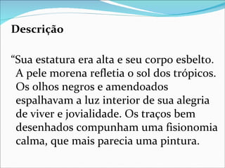 Descrição

“Sua estatura era alta e seu corpo esbelto.
 A pele morena refletia o sol dos trópicos.
 Os olhos negros e amendoados
 espalhavam a luz interior de sua alegria
 de viver e jovialidade. Os traços bem
 desenhados compunham uma fisionomia
 calma, que mais parecia uma pintura.
 