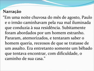 Narração
“Em uma noite chuvosa do mês de agosto, Paulo
 e o irmão caminhavam pela rua mal iluminada
 que conduzia à sua residência. Subitamente
 foram abordados por um homem estranho.
 Pararam, atemorizados, e tentaram saber o
 homem queria, receosos de que se tratasse de
 um assalto. Era entretanto somente um bêbado
 que tentava encontrar, com dificuldade, o
 caminho de sua casa.”
 