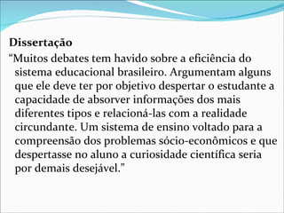 Dissertação
“Muitos debates tem havido sobre a eficiência do
 sistema educacional brasileiro. Argumentam alguns
 que ele deve ter por objetivo despertar o estudante a
 capacidade de absorver informações dos mais
 diferentes tipos e relacioná-las com a realidade
 circundante. Um sistema de ensino voltado para a
 compreensão dos problemas sócio-econômicos e que
 despertasse no aluno a curiosidade científica seria
 por demais desejável.”
 