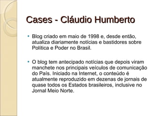 Cases - Cláudio Humberto Blog criado em maio de 1998 e, desde então, atualiza diariamente notícias e bastidores sobre Política e Poder no Brasil.  O blog tem antecipado notícias que depois viram manchete nos principais veículos de comunicação do País. Iniciado na Internet, o conteúdo é atualmente reproduzido em dezenas de jornais de quase todos os Estados brasileiros, inclusive no Jornal Meio Norte. 