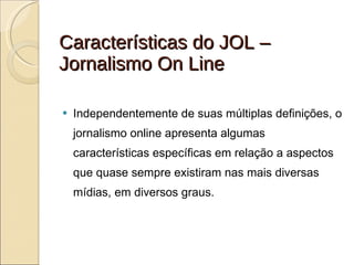 Características do JOL – Jornalismo On Line Independentemente de suas múltiplas definições, o jornalismo online apresenta algumas características específicas em relação a aspectos que quase sempre existiram nas mais diversas mídias, em diversos graus. 