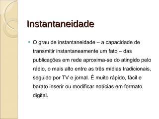Instantaneidade O grau de instantaneidade – a capacidade de transmitir instantaneamente um fato – das publicações em rede aproxima-se do atingido pelo rádio, o mais alto entre as três mídias tradicionais, seguido por TV e jornal. É muito rápido, fácil e barato inserir ou modificar notícias em formato digital.  