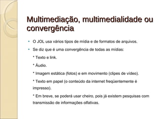 Multimediação, multimedialidade ou convergência O JOL usa vários tipos de mídia e de formatos de arquivos.  Se diz que é uma convergência de todas as mídias: * Texto e link. * Áudio. * Imagem estática (fotos) e em movimento (clipes de vídeo). * Texto em papel (o conteúdo da internet freqüentemente é impresso). * Em breve, se poderá usar cheiro, pois já existem pesquisas com transmissão de informações olfativas. 