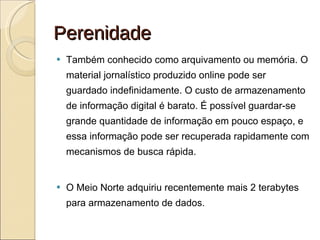 Perenidade Também conhecido como arquivamento ou memória. O material jornalístico produzido online pode ser guardado indefinidamente. O custo de armazenamento de informação digital é barato. É possível guardar-se grande quantidade de informação em pouco espaço, e essa informação pode ser recuperada rapidamente com mecanismos de busca rápida.  O Meio Norte adquiriu recentemente mais 2 terabytes para armazenamento de dados. 
