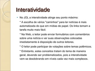 Interatividade No JOL a interatividade atinge seu ponto máximo: * A escolha de vários "caminhos" para ler notícias é mais automatizada do que em mídias de papel. Os links tornam a tarefa muito mais fácil. * Na Web, o leitor pode enviar formulários com comentários sobre uma notícia e ver suas observações colocadas imediatamente à disposição de outros leitores. * O leitor pode participar de votações sobre temas polêmicos. * Entretanto, estes conceitos tratam do tema de maneira geral, devendo ser problematizados, pois a interatividade vem se desdobrando em níveis cada vez mais complexos. 