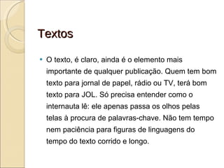 Textos O texto, é claro, ainda é o elemento mais importante de qualquer publicação. Quem tem bom texto para jornal de papel, rádio ou TV, terá bom texto para JOL. Só precisa entender como o internauta lê: ele apenas passa os olhos pelas telas à procura de palavras-chave. Não tem tempo nem paciência para figuras de linguagens do tempo do texto corrido e longo. 