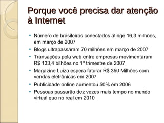 Porque você precisa dar atenção à Internet Número de brasileiros conectados atinge 16,3 milhões, em março de 2007 Blogs ultrapassaram 70 milhões em março de 2007 Transações pela web entre empresas movimentaram R$ 133,4 bilhões no 1º trimestre de 2007 Magazine Luiza espera faturar R$ 350 Milhões com vendas eletrônicas em 2007 Publicidade online aumentou 50% em 2006 Pessoas passarão dez vezes mais tempo no mundo virtual que no real em 2010 