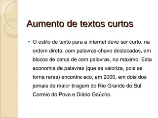 Aumento de textos curtos O estilo de texto para a internet deve ser curto, na ordem direta, com palavras-chave destacadas, em blocos de cerca de cem palavras, no máximo. Esta economia de palavras (que as valoriza, pois as torna raras) encontra eco, em 2000, em dois dos jornais de maior tiragem do Rio Grande do Sul, Correio do Povo e Diário Gaúcho. 