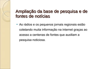Ampliação da base de pesquisa e de fontes de notícias As rádios e os pequenos jornais regionais estão coletando muita informação na internet graças ao acesso a centenas de fontes que auxiliam a pesquisa noticiosa. 