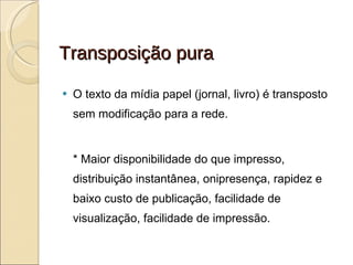 Transposição pura O texto da mídia papel (jornal, livro) é transposto sem modificação para a rede. * Maior disponibilidade do que impresso, distribuição instantânea, onipresença, rapidez e baixo custo de publicação, facilidade de visualização, facilidade de impressão. 