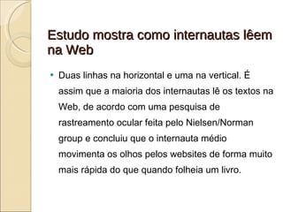 Estudo mostra como internautas lêem na Web Duas linhas na horizontal e uma na vertical. É assim que a maioria dos internautas lê os textos na Web, de acordo com uma pesquisa de rastreamento ocular feita pelo Nielsen/Norman group e concluiu que o internauta médio movimenta os olhos pelos websites de forma muito mais rápida do que quando folheia um livro. 