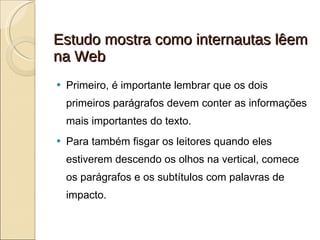 Estudo mostra como internautas lêem na Web Primeiro, é importante lembrar que os dois primeiros parágrafos devem conter as informações mais importantes do texto. Para também fisgar os leitores quando eles estiverem descendo os olhos na vertical, comece os parágrafos e os subtítulos com palavras de impacto. 
