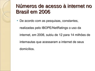Números de acesso à internet no Brasil em 2006 De acordo com as pesquisas, constantes, realizadas pelo IBOPE/NetRatings o uso da internet, em 2006, subiu de 12 para 14 milhões de internautas que acessaram a internet de seus domicílios. 