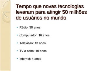 Tempo que novas tecnologias levaram para atingir 50 milhões de usuários no mundo Rádio: 38 anos Computador: 16 anos Televisão: 13 anos TV a cabo: 10 anos Internet: 4 anos 