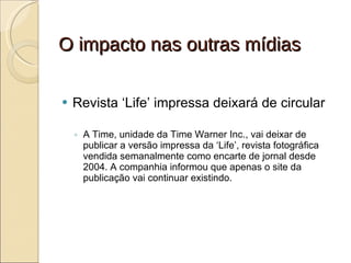 O impacto nas outras mídias Revista ‘Life’ impressa deixará de circular A Time, unidade da Time Warner Inc., vai deixar de publicar a versão impressa da ‘Life’, revista fotográfica vendida semanalmente como encarte de jornal desde 2004. A companhia informou que apenas o site da publicação vai continuar existindo. 