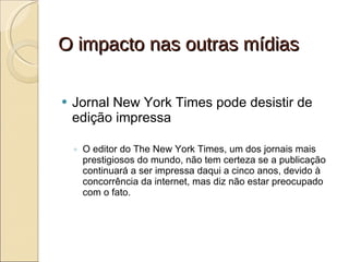 O impacto nas outras mídias Jornal New York Times pode desistir de edição impressa O editor do The New York Times, um dos jornais mais prestigiosos do mundo, não tem certeza se a publicação continuará a ser impressa daqui a cinco anos, devido à concorrência da internet, mas diz não estar preocupado com o fato. 