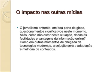 O impacto nas outras mídias O jornalismo enfrenta, em boa parte do globo, questionamentos significativos neste momento. Aliás, como não estar nesta situação, dadas às facilidades e vantagens da informação online? Como em outros momentos de chegada de tecnologias modernas, a solução será a adaptação e melhoria de conteúdos. 