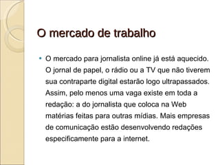 O mercado de trabalho O mercado para jornalista online já está aquecido. O jornal de papel, o rádio ou a TV que não tiverem sua contraparte digital estarão logo ultrapassados. Assim, pelo menos uma vaga existe em toda a redação: a do jornalista que coloca na Web matérias feitas para outras mídias. Mais empresas de comunicação estão desenvolvendo redações especificamente para a internet. 