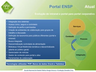 Portal ENSP  Atual Evolução de intranet e portal para portal corporativo Integração dos sistemas Acesso único, seguro e controlado Definição de perfis e permissões Criação de ambientes de colaboração para grupos de trabalho e discussão Definição de taxonomia para públicos diferentes (portal e  intranet ) Busca integrada Descentralização controlada da alimentação Biblioteca Virtual Multimídia temática e descentralizada (aberta ao público geral) Gerenciador de notícias Gestor de conteúdo para portal e  sites Ferramentas de colaboração Tecnologias utilizadas: PHP, Banco de dados  Oracle  e  Tableless 