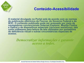 Conteúdo-Acessibilidade O material divulgado no Portal está de acordo com as normas de publicação eletrônica da Fiocruz, do Governo Federal e do W3C. O conteúdo publicado pode ser acessado por meio de navegadores convencionais (Internet Explorer, Mozilla Firefox e Opera) e de dispositivos especiais (recursos assistivos), tais como softwares para leitura de tela utilizados por portadores de deficiência visual e outras circunstâncias especiais de acesso. Democratizar informações e garantir acesso a todos. 
