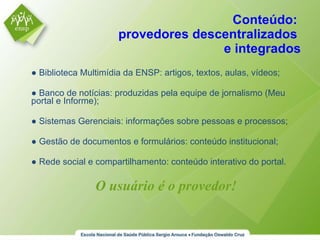 Conteúdo:  provedores descentralizados  e integrados ●  Biblioteca Multimídia da ENSP: artigos, textos, aulas, vídeos; ●  Banco de notícias: produzidas pela equipe de jornalismo (Meu portal e Informe); ●  Sistemas Gerenciais: informações sobre pessoas e processos; ●  Gestão de documentos e formulários: conteúdo institucional; ●  Rede social e compartilhamento: conteúdo interativo do portal. O usuário é o provedor! 