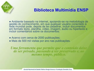 Biblioteca Multimídia ENSP ●  Ambiente baseado na internet, apoiando-se na metodologia de gestão do conhecimento, em que qualquer usuário conectado à rede mundial pode, depois de se cadastrar, incluir documentos em formato texto, planilha, vídeo, imagem, áudio ou hipertexto e incluir comentários sobre os documentos: ●  Acervo com cerca de 2000 publicações; ●  Mais de 500 mil visitas por ano nas publicações. Uma ferramenta que permite que o conteúdo deixe de ser privado, passando a ser preservado e, ao mesmo tempo, público. 