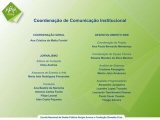 COORDENAÇÃO GERAL Ana Cristina da Matta Furniel Coordenação de Comunicação Institucional DESENVOLVIMENTO WEB Coordenação do Projeto Ana Paula Bernardo Mendonça Coordenação de Equipe Técnica Rosane Mendes da Silva Máximo Analista de Sistemas Cristiane Parangaba Martin John Anderson Analistas Programadores Alexandre Junqueira Leandro Lopez Trocado Leonardo Tworkowski Passos Paulo Cesar Cassão Thiago Silveira JORNALISMO Editora de Conteúdo Elisa Andries Assessora de Eventos e Arte Maria Inês Rodrigues Fernandes Conteúdo Ana Beatriz de Noronha Antonio Carlos Fuchs Filipe Leonel Irlan Costa Peçanha 
