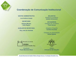 GESTÃO ADMINISTRATIVA Luiz Antônio Araújo SECRETARIA Adriana Moraes Célia Regina AUXILIAR DE SECRETARIA Elcy José de Andrade Coordenação de Comunicação Institucional Presidente Paulo Marchiori Buss BOLSISTAS Bolsista de Jornalismo Isabela Schincariol ESTAGIÁRIOS Estagiária de Jornalismo Thais Garcez Estagiária Fotografia Carolina Evaristo Estagiário de Administração Rafael Batista Diretor Antonio Ivo de Carvalho 