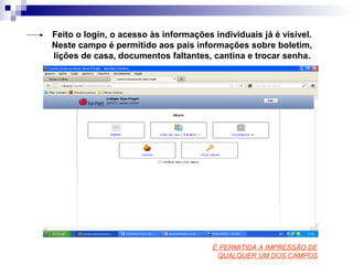 Feito o login, o acesso às informações individuais já é visível.
Neste campo é permitido aos pais informações sobre boletim,
lições de casa, documentos faltantes, cantina e trocar senha.
É PERMITIDA A IMPRESSÃO DE
QUALQUER UM DOS CAMPOS
 
