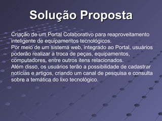 Solução Proposta Criação de um Portal Colaborativo para reaproveitamento inteligente de equipamentos tecnológicos. Por meio de um sistema web, integrado ao Portal, usuários poderão realizar a troca de peças, equipamentos, computadores, entre outros itens relacionados. Além disso, os usuários terão a possibilidade de cadastrar notícias e artigos, criando um canal de pesquisa e consulta sobre a temática do lixo tecnológico.  