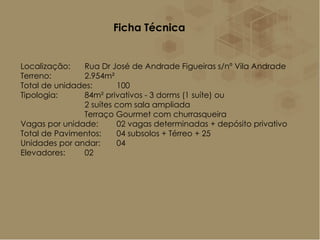Ficha Técnica
Localização: Rua Dr José de Andrade Figueiras s/nº Vila Andrade
Terreno: 2.954m²
Total de unidades: 100
Tipologia: 84m² privativos - 3 dorms (1 suíte) ou
2 suítes com sala ampliada
Terraço Gourmet com churrasqueira
Vagas por unidade: 02 vagas determinadas + depósito privativo
Total de Pavimentos: 04 subsolos + Térreo + 25
Unidades por andar: 04
Elevadores: 02
 