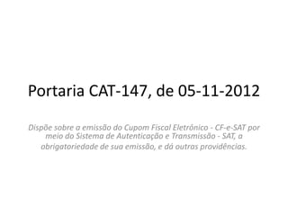 Portaria CAT-147, de 05-11-2012
Dispõe sobre a emissão do Cupom Fiscal Eletrônico - CF-e-SAT por
    meio do Sistema de Autenticação e Transmissão - SAT, a
   obrigatoriedade de sua emissão, e dá outras providências.
 