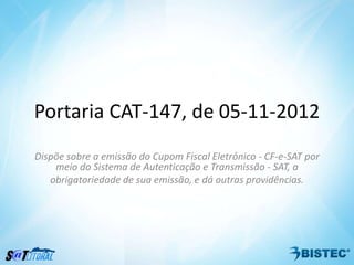 Portaria CAT-147, de 05-11-2012
Dispõe sobre a emissão do Cupom Fiscal Eletrônico - CF-e-SAT por
    meio do Sistema de Autenticação e Transmissão - SAT, a
   obrigatoriedade de sua emissão, e dá outras providências.
 