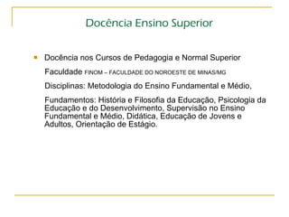 Docência Ensino Superior Docência nos Cursos de Pedagogia e Normal Superior  Faculdade  FINOM – FACULDADE DO NOROESTE DE MINAS/MG   Disciplinas: Metodologia do Ensino Fundamental e Médio,  Fundamentos: História e Filosofia da Educação, Psicologia da Educação e do Desenvolvimento, Supervisão no Ensino Fundamental e Médio, Didática, Educação de Jovens e Adultos, Orientação de Estágio. 