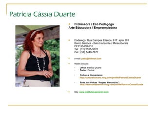 Patrícia Cássia Duarte Professora / Eco Pedagoga  Arte Educadora / Empreendedora Endereço: Rua Campos Elíseos, 617  apto 101  Bairro Barroca - Belo Horizonte / Minas Gerais CEP 30430-510 Tel.: (31) 2535-3878  Cel.: (31) 8449-7671 e-mail:   [email_address]   Redes Sociais: Orkut:  Patrícia Duarte Twiter:  Paduar Cultura e Humanismo:  http://culturahumana.ning.com/profile/PatriciaCassiaDuarte Rede das Velhas “Projeto Manuelzão”:   http://rederiodasvelhas.ning.com/profile/PatriciaCassiaDuarte Site:   www.institutocasmerim.com 