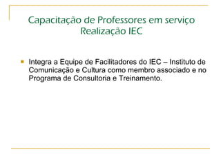 Capacitação de Professores em serviço Realização IEC Integra a Equipe de Facilitadores do IEC – Instituto de Comunicação e Cultura como membro associado e no Programa de Consultoria e Treinamento. 