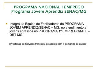 PROGRAMA NACIONAL I EMPREGO Programa Jovem Aprendiz SENAC/MG Integrou a Equipe de Facilitadores do PROGRAMA JOVEM APRENDIZ/SENAC – MG, no atendimento a jovens egressos no PROGRAMA 1º EMPREGO/MTE – DRT MG. (Prestação de Serviços trimestral de acordo com a demanda de alunos) 