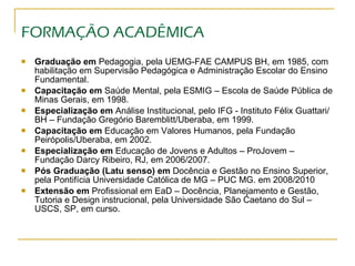 FORMAÇÃO ACADÊMICA Graduação em  Pedagogia, pela UEMG-FAE CAMPUS BH, em 1985, com habilitação em Supervisão Pedagógica e Administração Escolar do Ensino Fundamental. Capacitação em  Saúde Mental, pela ESMIG – Escola de Saúde Pública de Minas Gerais, em 1998. Especialização em  Análise Institucional, pelo IFG - Instituto Félix Guattari/BH – Fundação Gregório Baremblitt/Uberaba, em 1999. Capacitação em  Educação em Valores Humanos, pela Fundação Peirópolis/Uberaba, em 2002. Especialização em  Educação de Jovens e Adultos – ProJovem – Fundação Darcy Ribeiro, RJ, em 2006/2007. Pós Graduação (Latu senso) em  Docência e Gestão no Ensino Superior, pela Pontifícia Universidade Católica de MG – PUC MG. em 2008/2010  Extensão em  Profissional em EaD – Docência, Planejamento e Gestão, Tutoria e Design instrucional, pela Universidade São Caetano do Sul – USCS, SP, em curso. 