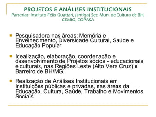 PROJETOS E ANÁLISES INSTITUCIONAIS Parcerias: Instituto Félix Guattari, (antiga) Sec. Mun. de Cultura de BH, CEMIG, COPASA Pesquisadora nas áreas: Memória e Envelhecimento, Diversidade Cultural, Saúde e Educação Popular Idealização, elaboração, coordenação e desenvolvimento de Projetos sócios - educacionais e culturais, nas Regiões Leste (Alto Vera Cruz) e Barreiro de BH/MG. Realização de Análises Institucionais em Instituições públicas e privadas, nas áreas da Educação, Cultura, Saúde, Trabalho e Movimentos Sociais. 