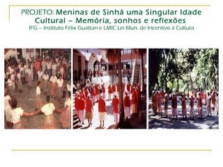 PROJETO:  Meninas de Sinhá uma Singular Idade Cultural – Memória, sonhos e reflexões   IFG – Instituto Félix Guattari e LMIC Lei Mun. de Incentivo à Cultura 