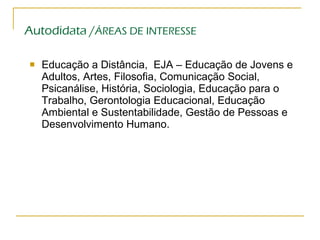 Autodidata / ÁREAS DE INTERESSE Educação a Distância,  EJA – Educação de Jovens e Adultos, Artes, Filosofia, Comunicação Social, Psicanálise, História, Sociologia, Educação para o Trabalho, Gerontologia Educacional, Educação Ambiental e Sustentabilidade, Gestão de Pessoas e Desenvolvimento Humano. 