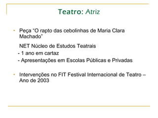 Teatro:  Atriz Peça “O rapto das cebolinhas de Maria Clara Machado” NET Núcleo de Estudos Teatrais - 1 ano em cartaz - Apresentações em Escolas Públicas e Privadas Intervenções no FIT Festival Internacional de Teatro – Ano de 2003 