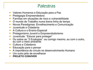 Palestras Valores Humanos e Educação para a Paz Pedagogia Empreendedora Famílias em situações de risco e vulnerabilidade O mundo do Trabalho numa breve linha do tempo Novos Paradigmas: Envelhecimento e Comunicação Juventude e Cidadania A Cultura e o Ensino Especial Protagonismo Juvenil e Empreendodorismo Juventude: “Educar para proteger” Ou sobre as “3 Ecologias”: eu comigo mesmo, eu com o outro, eu com o meio ambiente Cultura e Cidadania Educação para o pensar A importância do círculo no desenvolvimento Humano Um outro jeito de envelhecer PROJETO CONVIVER 