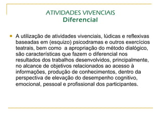 ATIVIDADES VIVENCIAIS Diferencial A utilização de atividades vivenciais, lúdicas e reflexivas baseadas em (esquizo) psicodramas e outros exercícios teatrais, bem como  a apropriação do método dialógico, são características que fazem o diferencial nos resultados dos trabalhos desenvolvidos, principalmente, no alcance de objetivos relacionados ao acesso à informações, produção de conhecimentos, dentro da perspectiva de elevação do desempenho cognitivo, emocional, pessoal e profissional dos participantes .  
