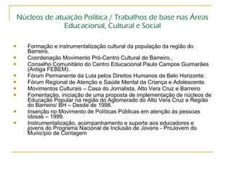 Núcleos de atuação Política / Trabalhos de base nas Áreas Educacional, Cultural e Social Formação e instrumentalização cultural da população da região do Barreiro. Coordenação Movimento Pró-Centro Cultural do Barreiro..  Conselho Comunitário do Centro Educacional Paulo Campos Guimarães (Antiga FEBEM). Fórum Permanente da Luta pelos Direitos Humanos de Belo Horizonte. Fórum Regional de Atenção e Saúde Mental da Criança e Adolescente. Movimentos Culturais – Casa do Jornalista, Alto Vera Cruz e Barreiro Fomentação, iniciação de uma proposta de implementação de núcleos de Educação Popular na região do Aglomerado do Alto Vera Cruz e Região do Barreiro/ BH – Desde de 1998. Inserção no Movimento de Políticas Públicas em atenção às pessoas idosas – 1999. Instrumentalização, acompanhamento e suporte aos educadores e jovens do Programa Nacional de Inclusão de Jovens - ProJovem do Município de Contagem 