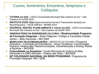 Cursos, Seminários, Encontros, Simpósios e Colóquios TUTORIA em EaD –  USCS Universidade Municipal São Caetano do Sul – São Caetano do Sul/SP 2010 INSTITUTO VOCÊ 1234  Desenvolvimento Humano Treinamento baseado em Neurolinguistica - VOCÊ ADEXH – BH/MG 2010 DOCÊNCIA, GESTÃO, PLANEJAMENTO e Tutoria em EaD  – USCS Universidade Municipal São Caetano do Sul – São Caetano do Sul/SP 2010 OBSERVATÓRIO DA DIVERSIDADE CULTURAL   / Biodiversidade Programa de Formação Integrada  – Rede Pitágoras / Colégio e Faculdade Cidade Jardim – Belo Horizonte – MG 2009 MUSEU DAS TELECOMUNICAÇÕES –  INSTITUTO OI FUTURO /  Programa Educativo – Formação de Educadores – Eixos Temáticos: Comunicação Humana, História das Telecomunicações, Industrialização e Desing, Redes e Rizomas – BH/2008 Culturalidade na Amazônia  / Fundo Municipal de Cultura de Belo Horizonte e a ONG Artivisão – Palácio das Artes – BH/2008 62º COLEGIADO NACIONAL DA REDE PITÁGORAS  / Programa de Formação Integrada / BH / 2008  